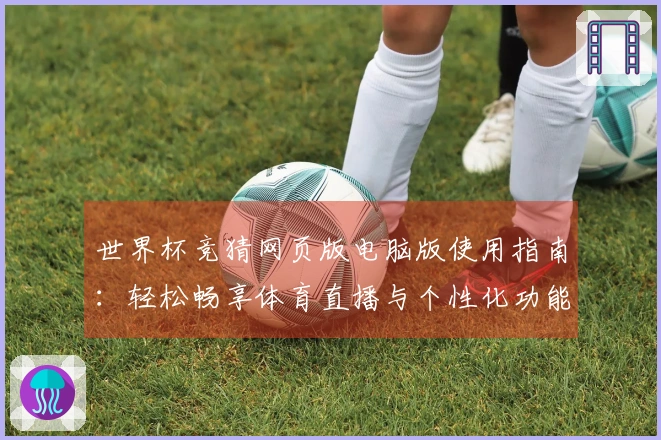 世界杯竞猜网页版电脑版使用指南：轻松畅享体育直播与个性化功能体验