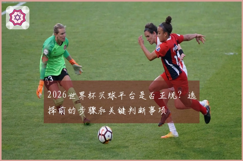 2026世界杯买球平台是否正规？选择前的步骤和关键判断事项