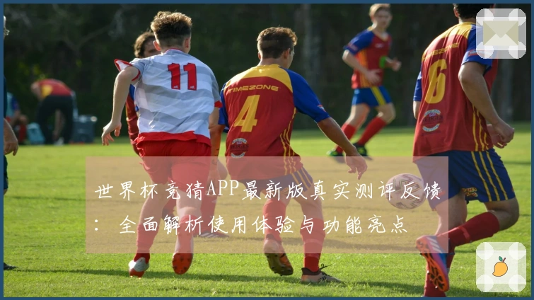 世界杯竞猜APP最新版真实测评反馈：全面解析使用体验与功能亮点