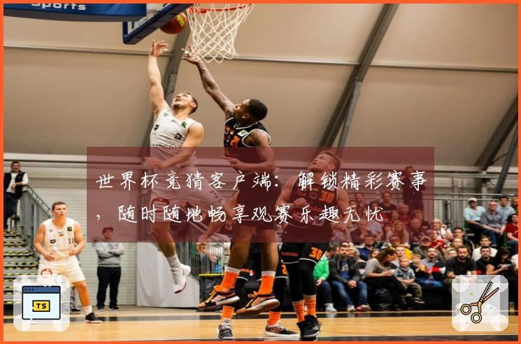 世界杯竞猜客户端：解锁精彩赛事，随时随地畅享观赛乐趣无忧