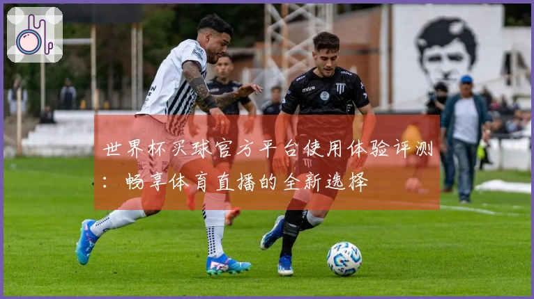 世界杯买球官方平台使用体验评测：畅享体育直播的全新选择